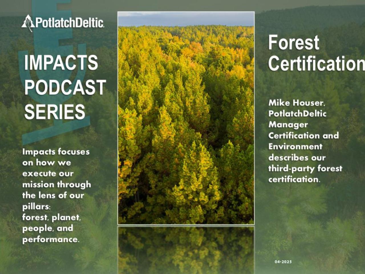 "PotlatchDeltic. IMPACTS PODCAST SERIES. Impacts focuses on how we execute our mission through the lens of our pillars: forest, planet, people, and performance. Forest Certification. Mike Houser, PotlatchDeltic Manager Certification and Environment describes our third-party forest certification."