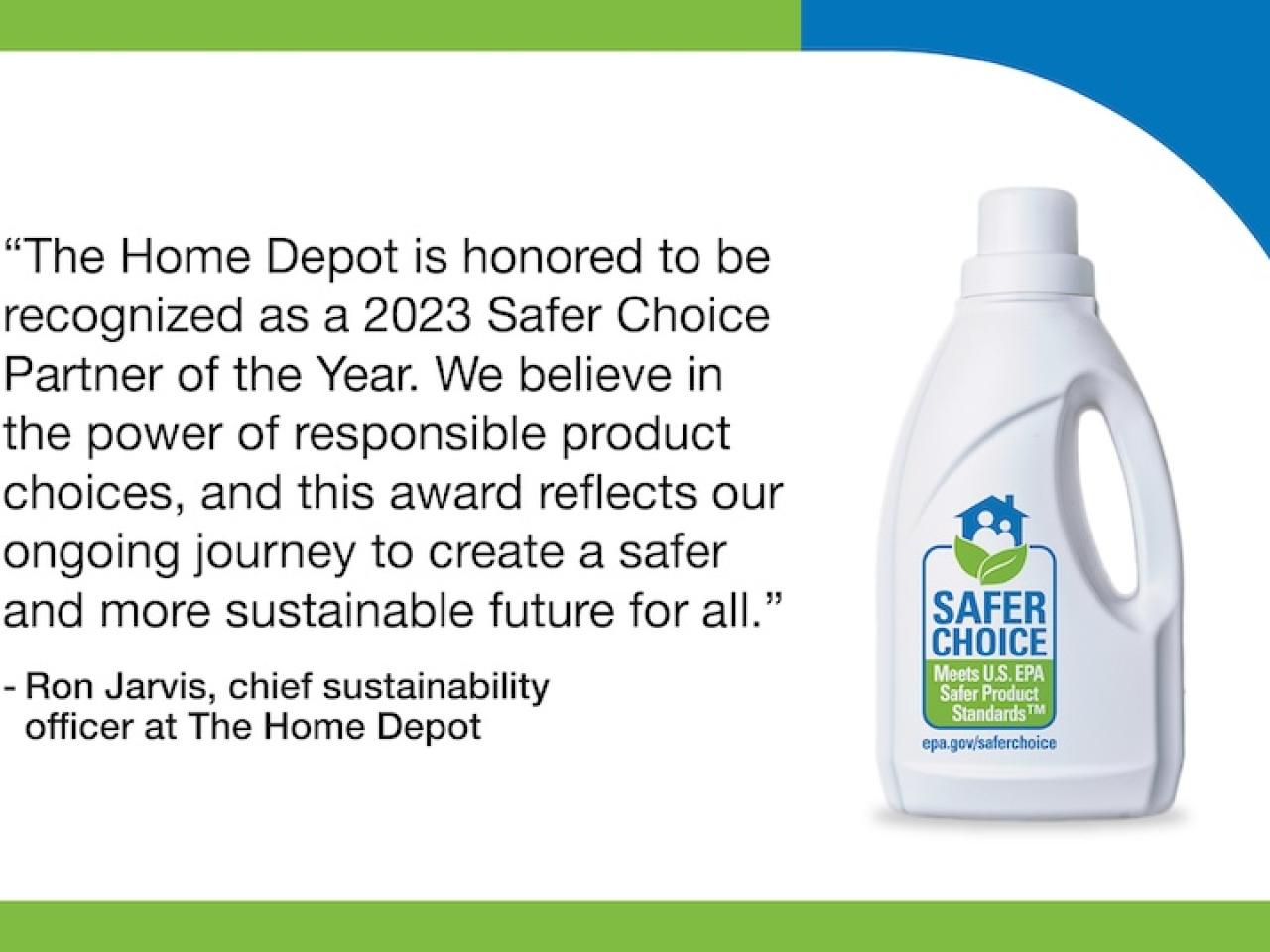 "The Home Depot is honored to be recognized as a 2023 Safer Choice Partner of the Year. We believe in the power of responsible product choices, and this award reflects our ongoing journey to create a safer and more sustainable future for all."  - Ron Jarvis, chief sustainability officer at The Home Depot