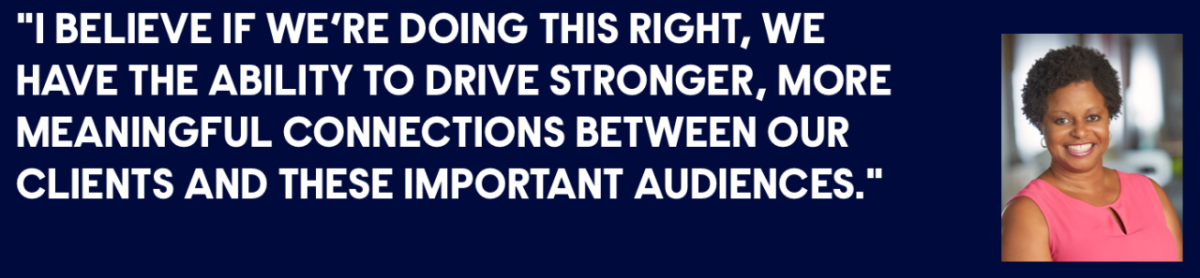 "I BELIEVE IF WE’RE DOING THIS RIGHT, WE HAVE THE ABILITY TO DRIVE STRONGER, MORE MEANINGFUL CONNECTIONS BETWEEN OUR CLIENTS AND THESE IMPORTANT AUDIENCES."