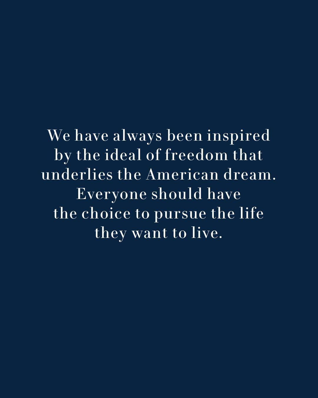 Text: We have always been inspired by the ideal of freedom that underlies the American dream. Everyone should have the choice to pursue the life they want to live.