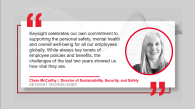 "Keysight celebrates out own commitment to supporting the safety, mental health, and overall well-being of all our employees globally. While always key tenants of employee policies and benefits, the challenges of the last two years have showed us how vital they are" by Claire McCarthy GLOBAL DIRECTOR SUSTAINABILITY, SECURITY & SAFETY with her headshot