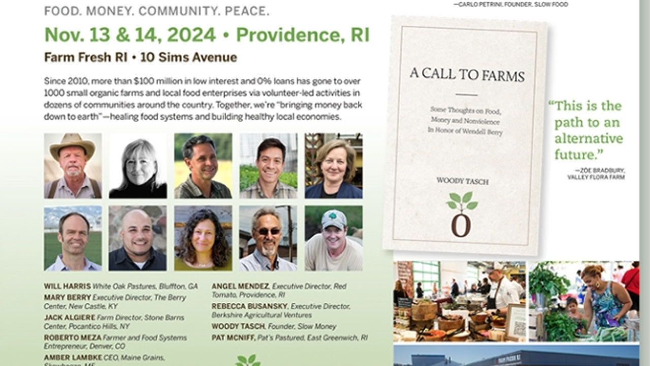 A Call to Farms is an upcoming public conference about food, money, soil and peace presented by Slow Money Providence. The gathering will feature a number of Slow Money friends from around the country as well as local farmers, food entrepreneurs and other food system stakeholders from the Providence, RI region.