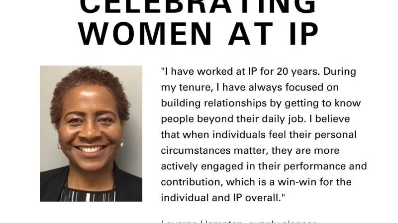 Info graphic with profile of Laverne Hampton. "Women's History Month CELEBRATING WOMEN AT IP" "I have worked at IP for 20 years. During my tenure I have always focused on building relationships by getting to know people beyond their daily job. I believe that whenindividuals feel their personal circumstances matter, they are more actively engaged in their performance and contribution, which is a win-win for the individual and IP overall." Laverne Hampton, supply planner team lead, containerboard