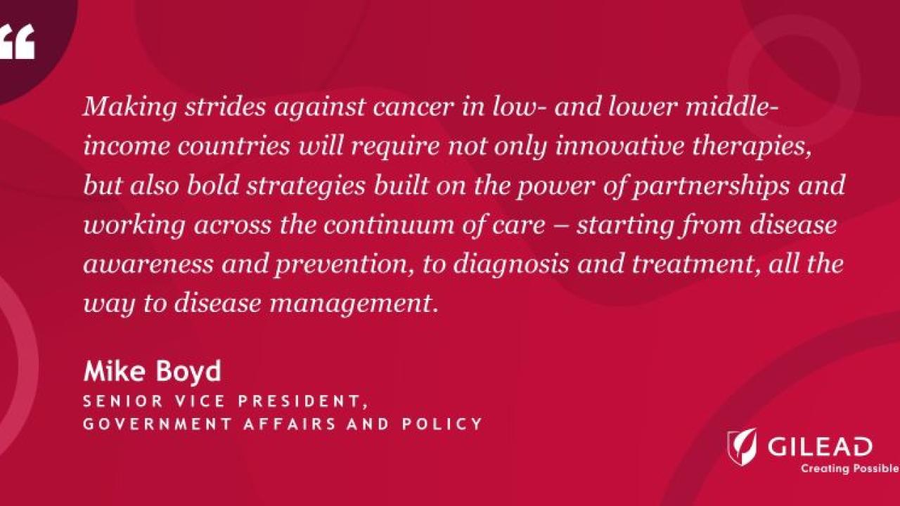 "Making strides against cancer in low- and lower middle- income countries will require not only innovative therapies, but also bold strategies built on the power of partnerships and working across the continuum of care - starting from disease awareness and prevention, to diagnosis and treatment, all the way to disease management." Mike Boyd Senior Vice President Gilead logo