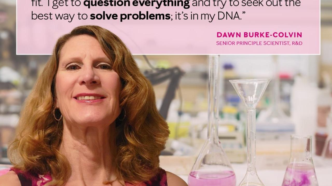 Quote from Dawn Burke-Colvin that reads "Honestly, I consider myself to be a scientist who happens to be a woman. I've always been curious, and a bit of a skeptic, so becoming a scientist was a perfect fit. I get to question everything and try to seek out the best way to solve problems; it's in my DNA."
