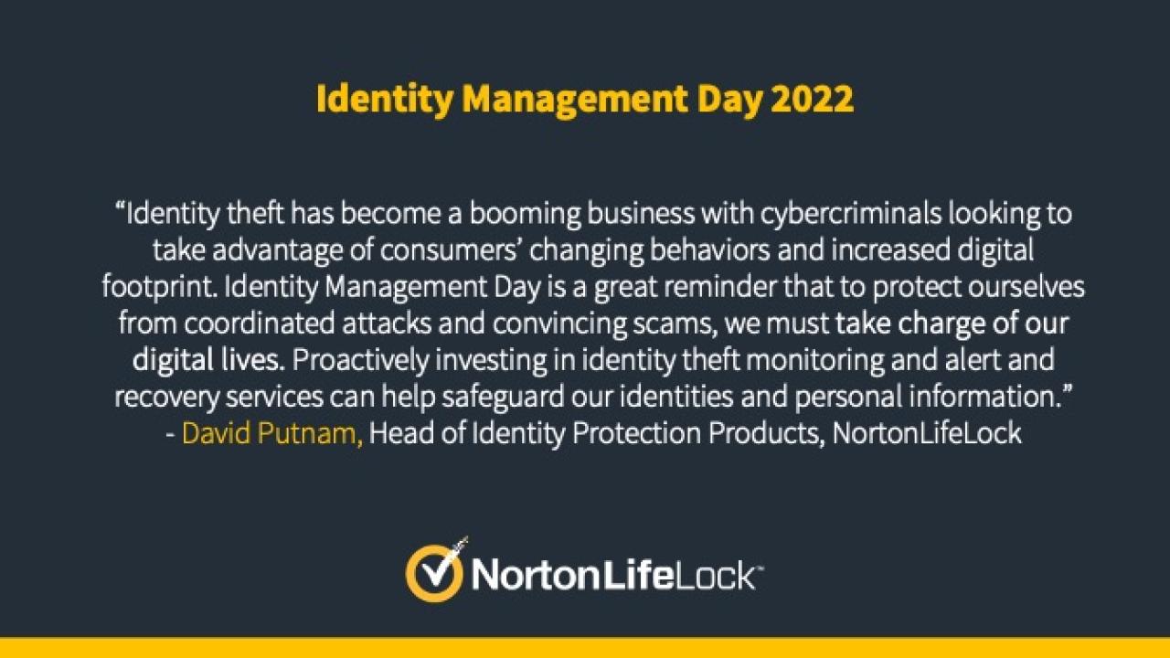NortonLifeLock logo accompanied by text reading, “Identity theft has become a booming business with cybercriminals looking to take advantage of consumers’ changing behaviors and increased digital footprint. Identity Management Day is a great reminder that to protect ourselves from coordinated attacks and convincing scams, we must take charge of our digital lives. Proactively investing in identity theft monitoring and alert and recovery services can help safeguard our identities and personal information.”
