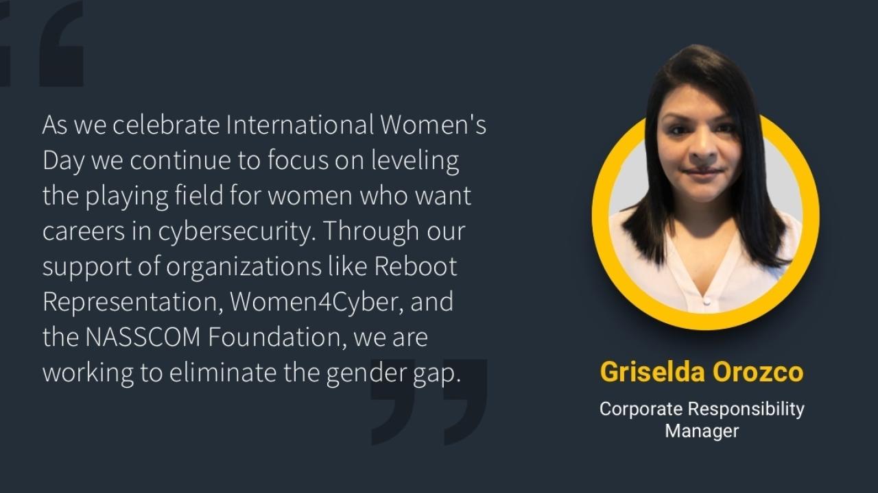 "As we celebrate International Women's Day we continue to focus on leveling the playing field for women who want carreers in cybersecurity. Through our support of organizations like Reboot Representation, Women4Cyber, and the NASSCOM Foundation, we are working to eliminate the gender gap." with headshot of Griselda Orozco Corporate Responsibility Manager