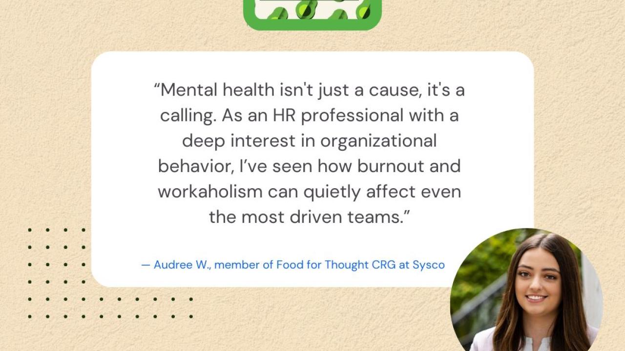 "Mental health isn't just a cause, it's a calling. As an HR professional with a deep interest in organizational behavior, I've seen how burnout and workaholism can quietly affect even the most driven teams." - Audree W., member of Food for Thought CRG at Sysco