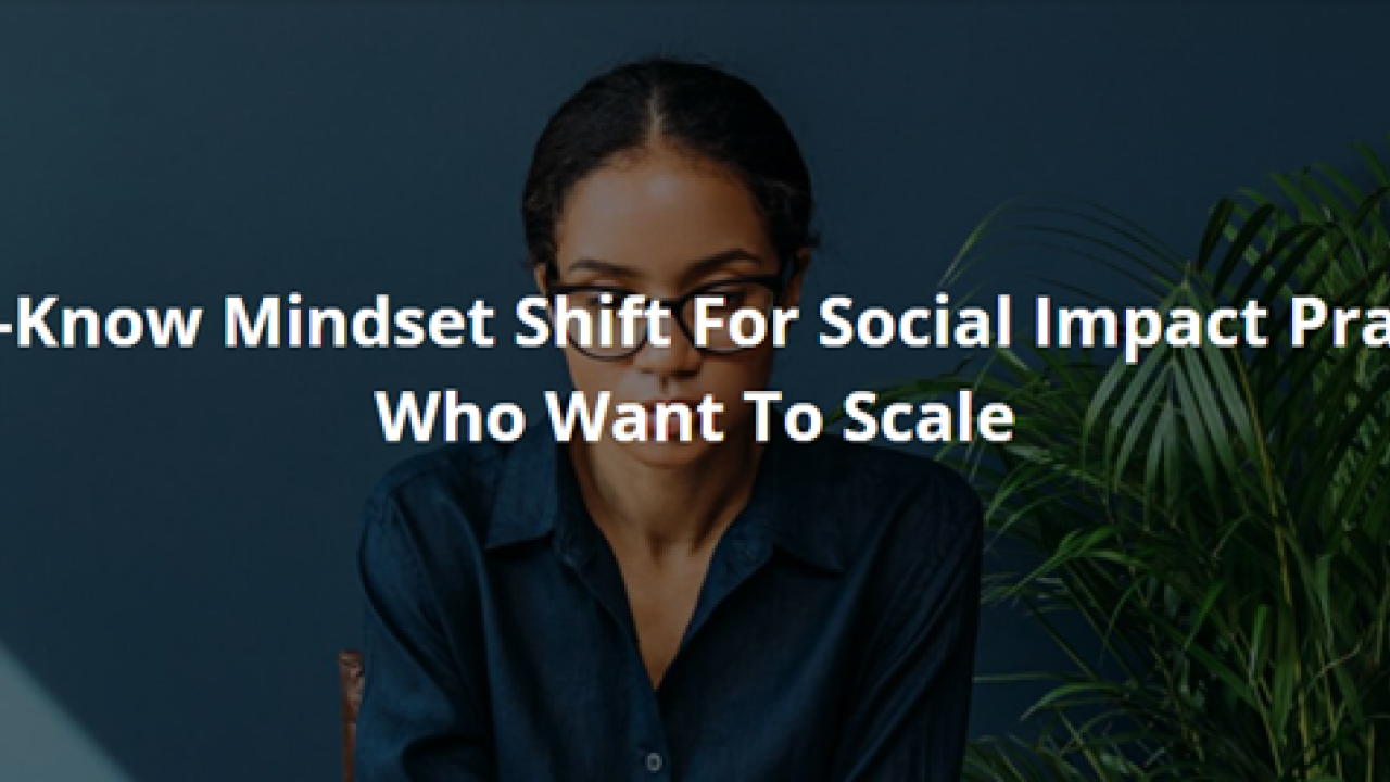 One Must-Know Mindset Shift For Social Impact Practitioners Who Want To Scale