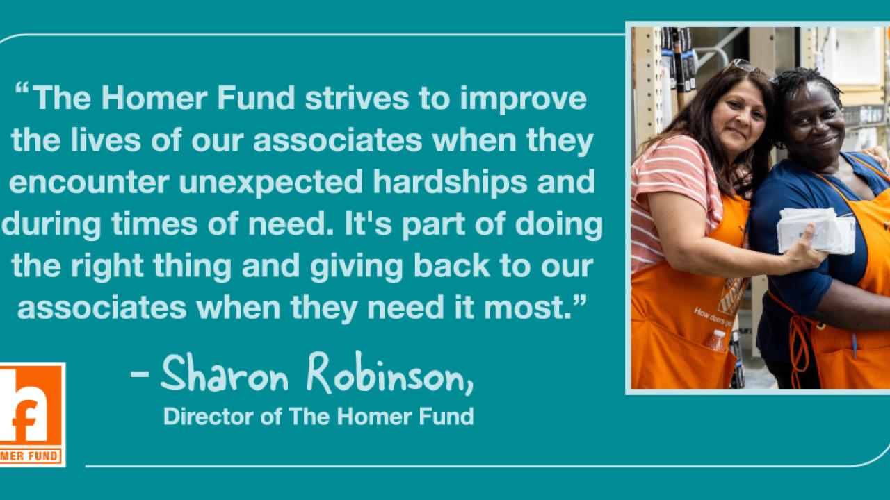 "The Homer Fund strives to improve the lives of our associates when they encounter unexpected hardships and during times of need. It's part of doing the right thing and giving back to our associates when they need it most." - Sharon Robinson, Director of The Homer Fund.