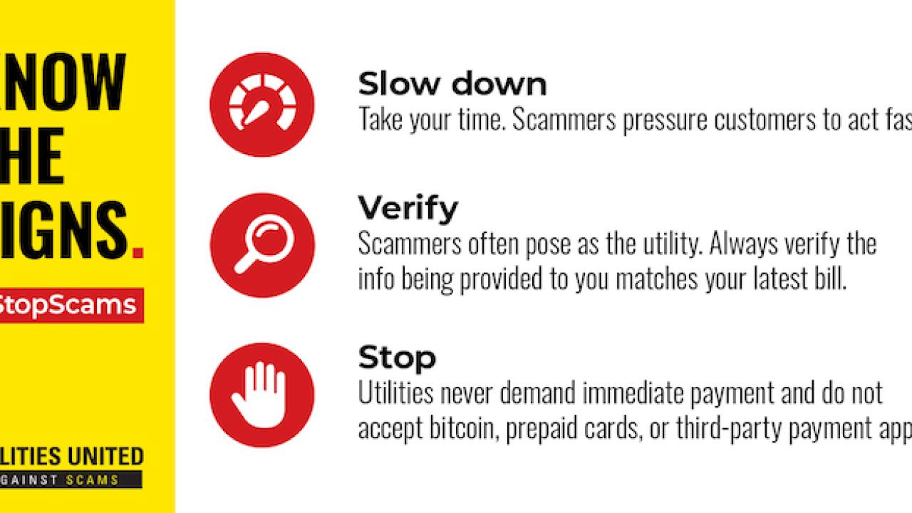 Know the signs: Slow down Take your time. Scammers pressure customers to act fast. Verify Scammers often pose as the utility. Always verify the info being provided to you matches your latest bil Stop Utilities never demand immediate payment and do not accept bitcoin, prepaid cards, or third-party payment apps.