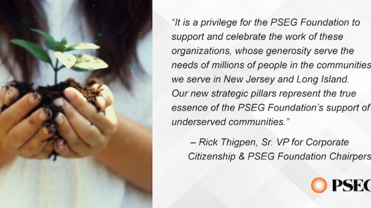 "It is a privilege for the PSEG Foundation to support and celebrate the work of these organizations, whose generosity serve the needs of millions of people in the communities we serve in New Jersey and Long Island. Our new strategic pillars represent the true essence of the PSEG Foundation's support of underserved communities." - Rick Thigpen, Sr. VP for Corporate Citizenship & PSG Foundation Chairperson PSEG. Photo of young girl holding an un-potted plant in her hand.