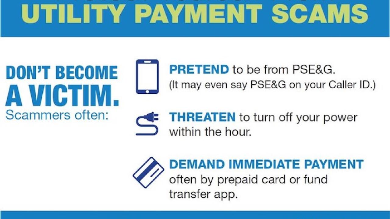 Protect Yourself From UTILITY PAYMENT SCAMS. DON'T BECOME A VICTIM. Scammers often: PRETEND to be from PSE&G. (It may even say PSE&G on your Caller ID.) THREATEN to turn off your power within the hour. DEMAND IMMEDIATE PAYMENT often by prepaid card or fund transfer app.