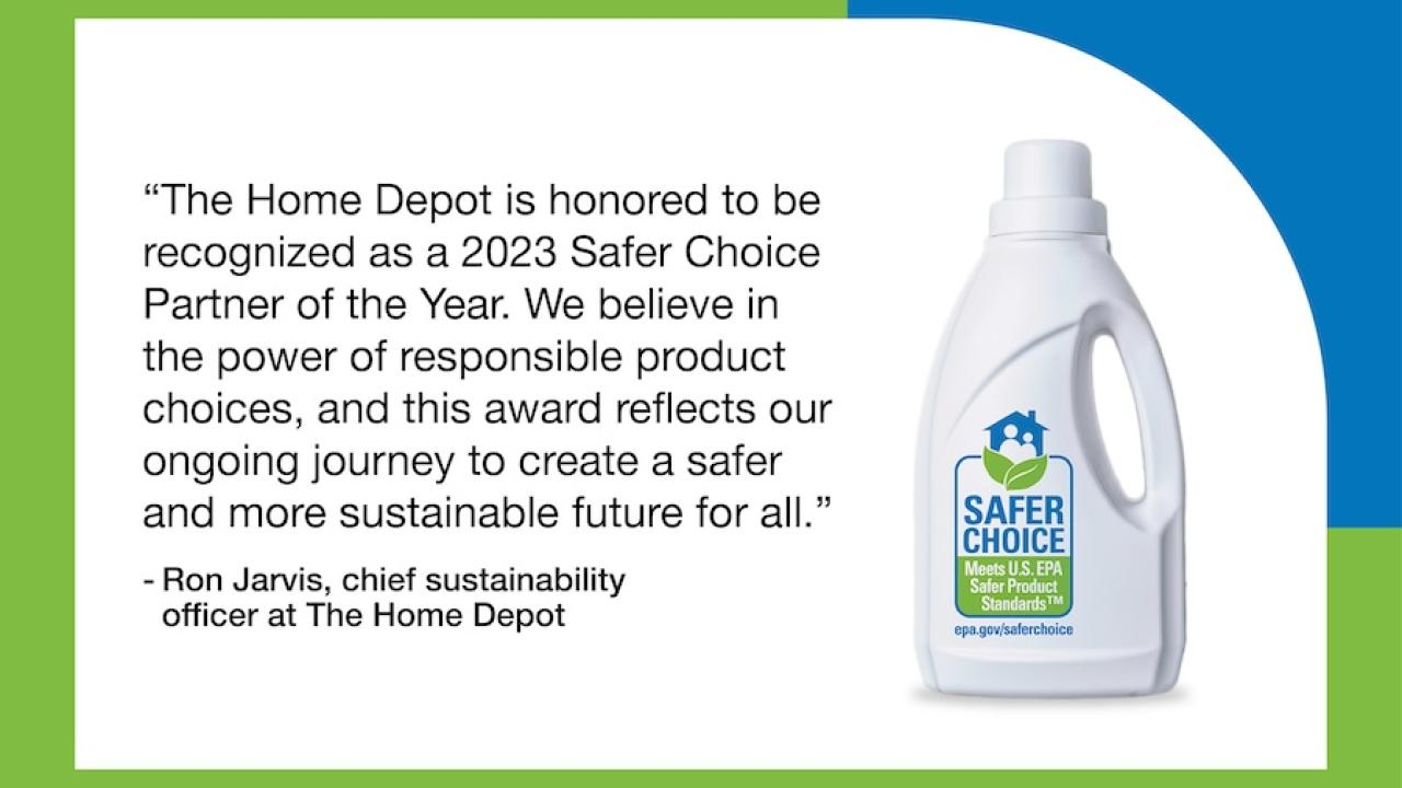 "The Home Depot is honored to be recognized as a 2023 Safer Choice Partner of the Year. We believe in the power of responsible product choices, and this award reflects our ongoing journey to create a safer and more sustainable future for all."  - Ron Jarvis, chief sustainability officer at The Home Depot