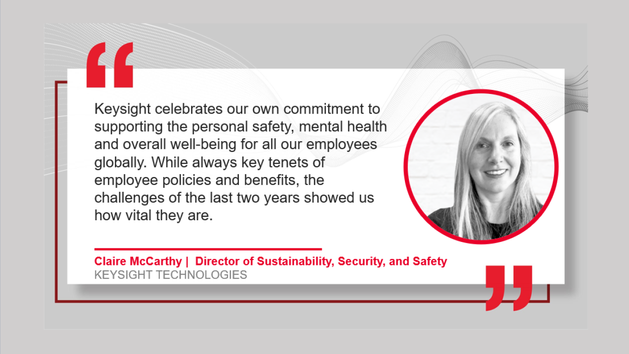 "Keysight celebrates out own commitment to supporting the safety, mental health, and overall well-being of all our employees globally. While always key tenants of employee policies and benefits, the challenges of the last two years have showed us how vital they are" by Claire McCarthy GLOBAL DIRECTOR SUSTAINABILITY, SECURITY & SAFETY with her headshot