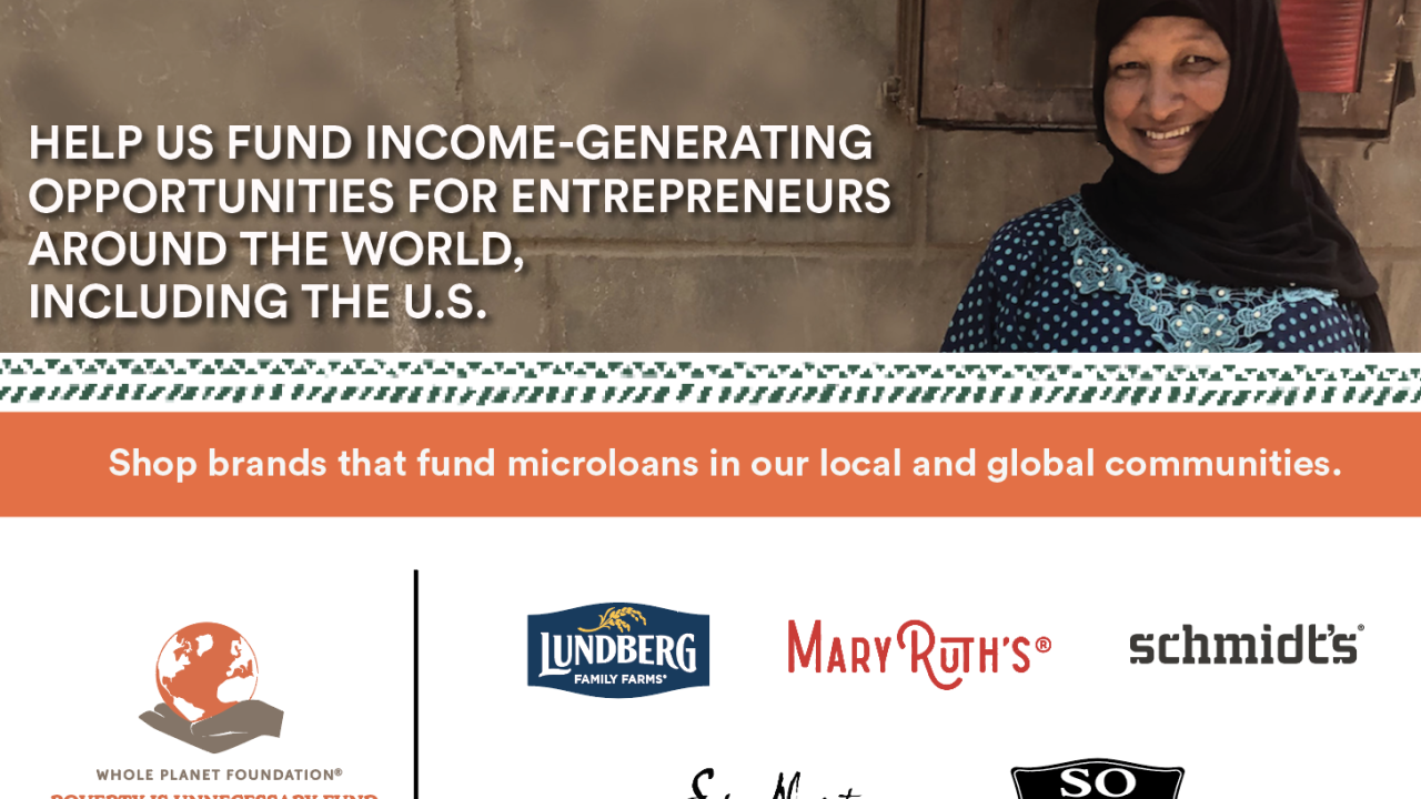 "Help us fund income-generating opportunities for entrepreneurs around the world, including the U.S." Whole planet logo. A person in a long sleeved dress standing next to a basket of produce. "Shop brands that fund microloans in our local and global communities." Logos for MAryRuth's, Lundberg, Schmidts, Shea Moisture, and SO delicious at the bottom.