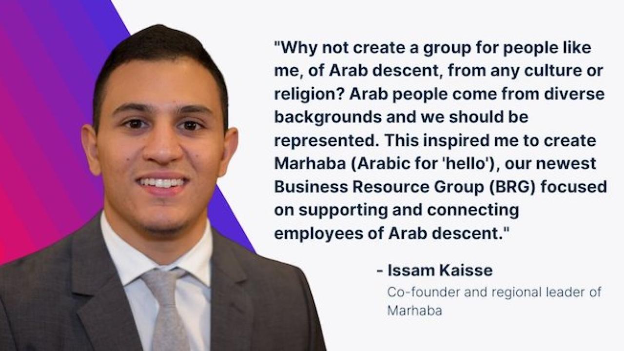 "Why not create a group for people like me, of Arab descent, from any culture or religion? Arab people come from diverse backgrounds and we should be represented. This inspired me to create Marhaba (Arabic for 'hello'), our newest Business Resource Group (BRG) focused on supporting and connecting employees of Arab descent." Isaam Kaisse, Co-founder and regional leader of Marhaba