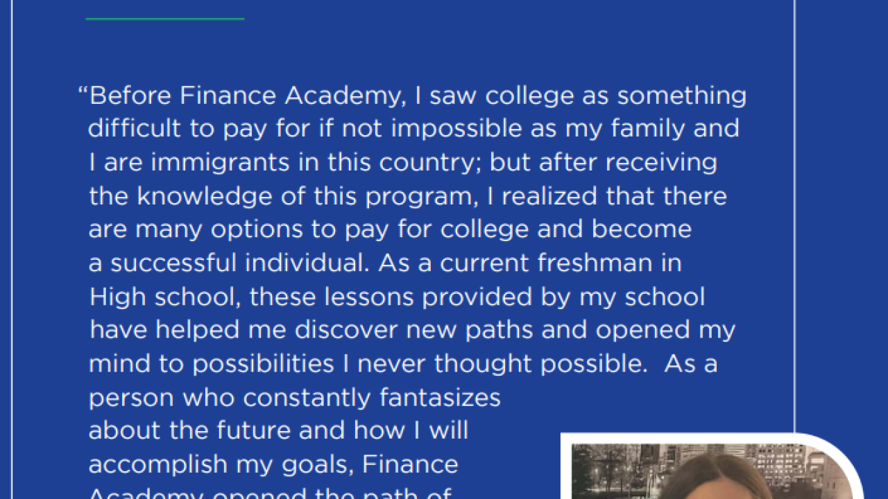 Text: Program Outcomes: Knowledge Gain, Confidence, & Habits  "Before Finance Academy, I saw college as something difficult to pay for if not impossible as my family and I are immigrants in this country; but after receiving the knowledge of this program, I realized that there are many options to pay for college and become a successful individual. As a current freshman in High school, these lessons provided by my school have helped me discover new paths and opened my mind to possibilities..."
