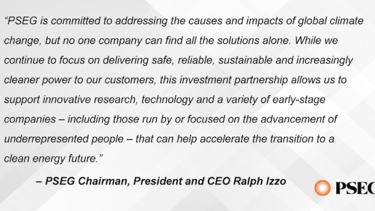“PSEG is committed to addressing the causes and impacts of global climate change, but no one company can find all the solutions alone,” PSEG Chairman, President and CEO Ralph Izzo said. “While we continue to focus on delivering safe, reliable, sustainable and increasingly cleaner power to our customers, this investment partnership allows us to support innovative research, technology and a variety of early-stage companies – including those run by or focused on the advancement of underrepresented people – tha