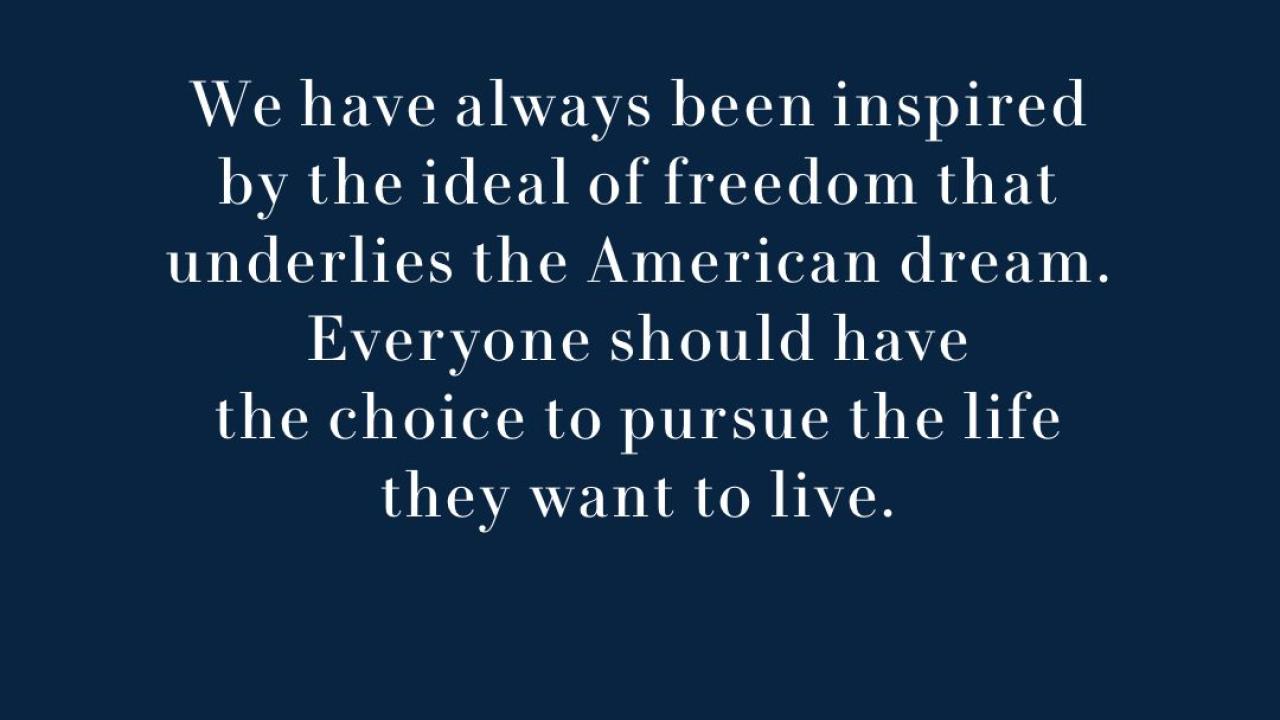 Text: We have always been inspired by the ideal of freedom that underlies the American dream. Everyone should have the choice to pursue the life they want to live.